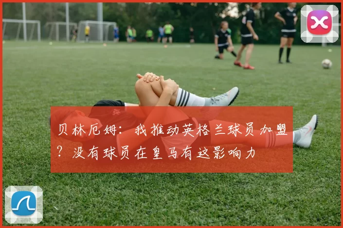 贝林厄姆：我推动英格兰球员加盟？没有球员在皇马有这影响力