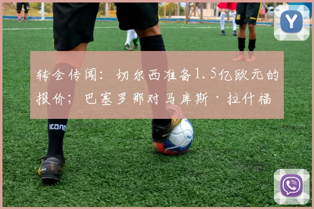 转会传闻：切尔西准备1.5亿欧元的报价；巴塞罗那对马库斯·拉什福德做出决定