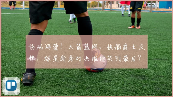 伤病满营！火箭篮网、快船爵士交锋，球星新秀对决谁能笑到最后？