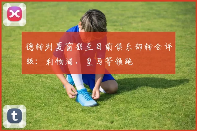 德转列夏窗截至目前俱乐部转会评级：利物浦、皇马等领跑