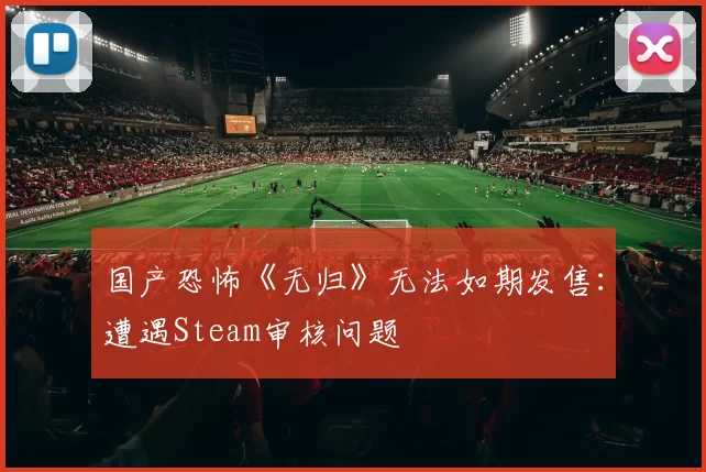 国产恐怖《无归》无法如期发售：遭遇Steam审核问题