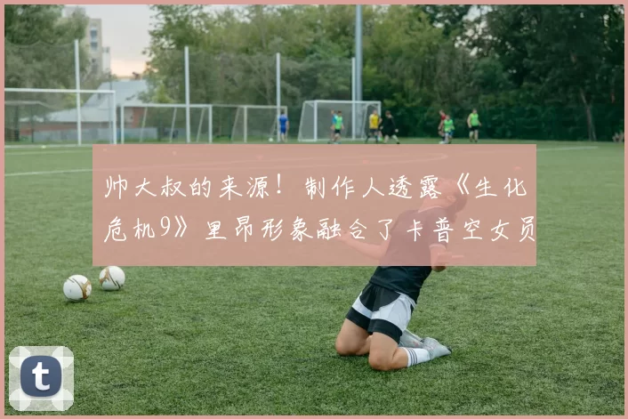 帅大叔的来源！制作人透露《生化危机9》里昂形象融合了卡普空女员工意见
