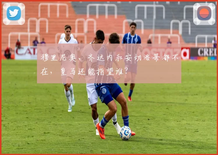 穆里尼奥、齐达内和安切洛蒂都不在，皇马还能指望谁？