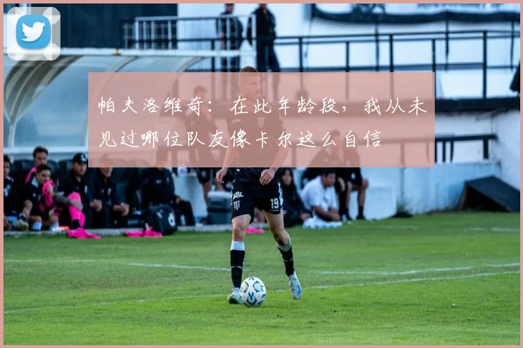 帕夫洛维奇：在此年龄段，我从未见过哪位队友像卡尔这么自信