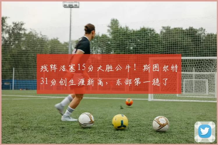 残阵活塞15分大胜公牛！斯图尔特31分创生涯新高，东部第一稳了