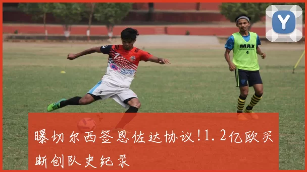 曝切尔西签恩佐达协议!1.2亿欧买断创队史纪录
