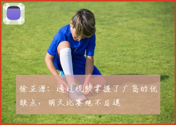 徐正源：通过视频掌握了广岛的优缺点，明天比赛绝不后退
