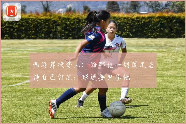 西海岸投资人：盼邵佳一到国足坚持自己打法，球迷要包容他