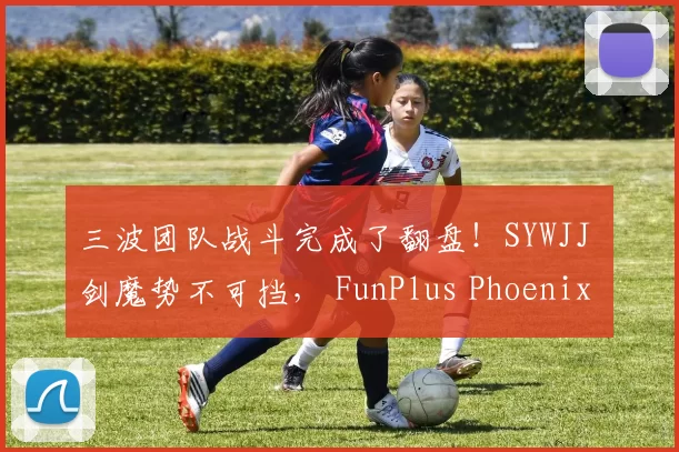 三波团队战斗完成了翻盘！SYWJJ 剑魔势不可挡， FunPlus Phoenix 在第一场比赛中击败了 LGD Gaming