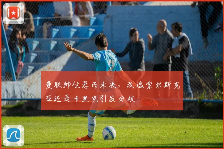 曼联帅位悬而未决，改选索尔斯克亚还是卡里克引发分歧
