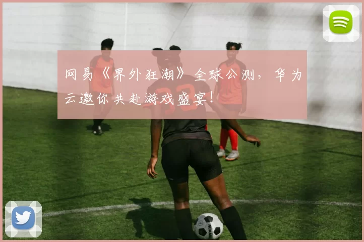 网易《界外狂潮》全球公测，华为云邀你共赴游戏盛宴！