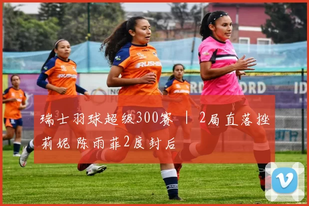 瑞士羽球超级300赛 ｜ 2局直落挫莉妮 陈雨菲2度封后