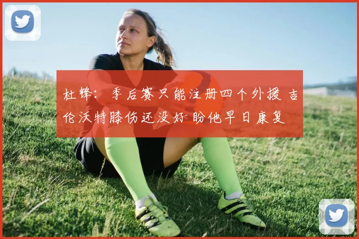 杜锋：季后赛只能注册四个外援 吉伦沃特膝伤还没好 盼他早日康复