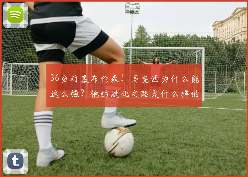 36分对轰布伦森！马克西为什么能这么强？他的进化之路是什么样的？