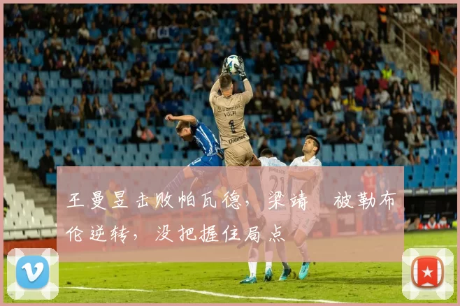 王曼昱击败帕瓦德，梁靖崑被勒布伦逆转，没把握住局点
