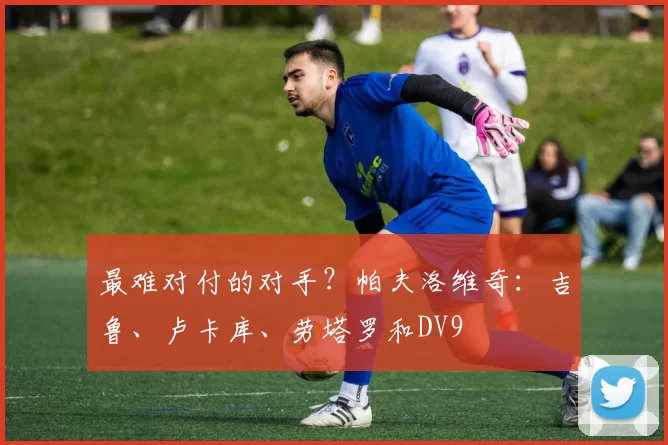 最难对付的对手？帕夫洛维奇：吉鲁、卢卡库、劳塔罗和DV9