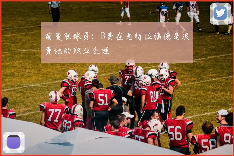 前曼联球员：B费在老特拉福德是浪费他的职业生涯