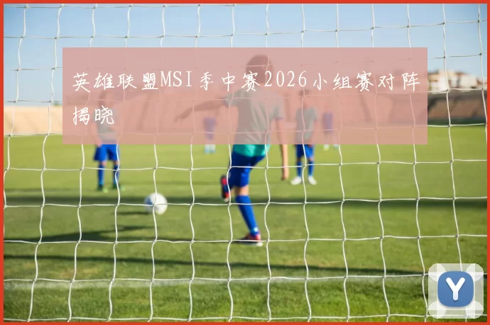 英雄联盟MSI季中赛2026小组赛对阵揭晓