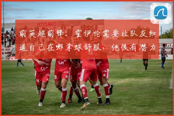 前英超前锋：霍伊伦需要让队友知道自己在哪拿球舒服，他很有潜力
