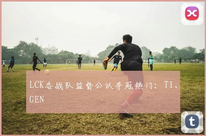 LCK各战队监督公认夺冠热门：T1、GEN