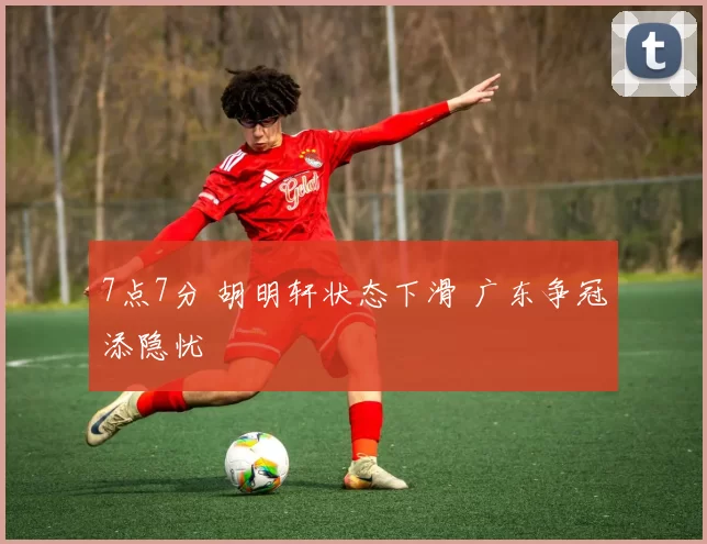 7点7分 胡明轩状态下滑 广东争冠添隐忧
