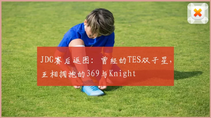 JDG赛后返图：曾经的TES双子星，互相拥抱的369与Knight