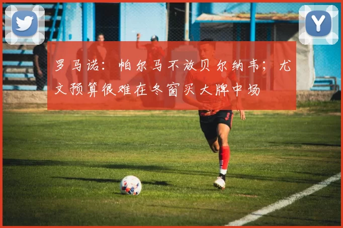 罗马诺：帕尔马不放贝尔纳韦；尤文预算很难在冬窗买大牌中场
