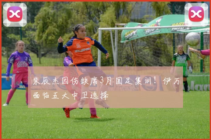 朱辰杰因伤缺席3月国足集训！伊万面临五大中卫选择
