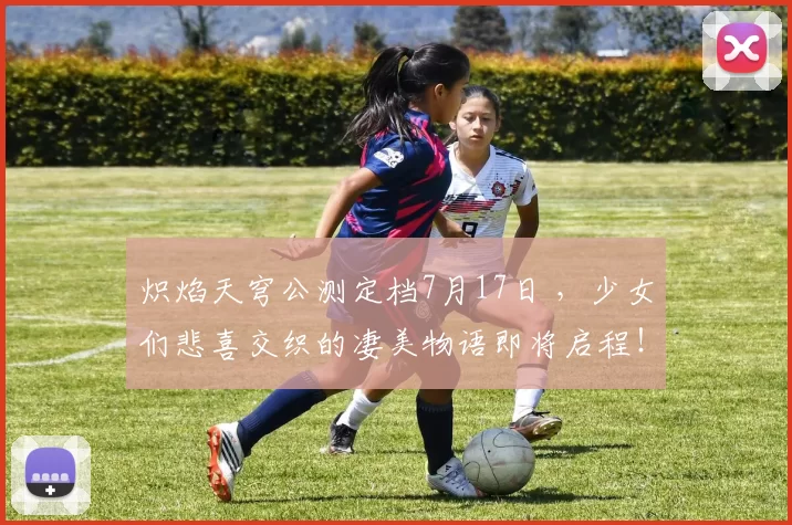 炽焰天穹公测定档7月17日 ，少女们悲喜交织的凄美物语即将启程！