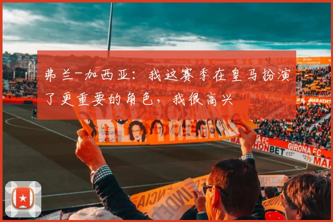 弗兰-加西亚：我这赛季在皇马扮演了更重要的角色，我很高兴