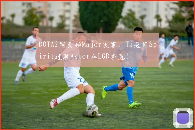 DOTA2阿灵顿Major决赛，Ti冠军Spirit连胜Aster和LGD夺冠！