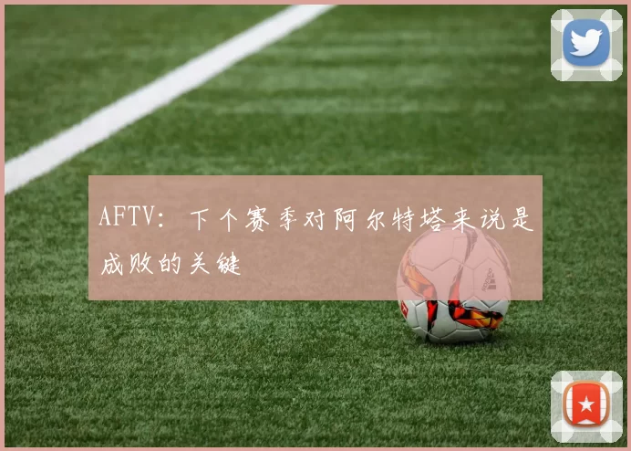 AFTV：下个赛季对阿尔特塔来说是成败的关键