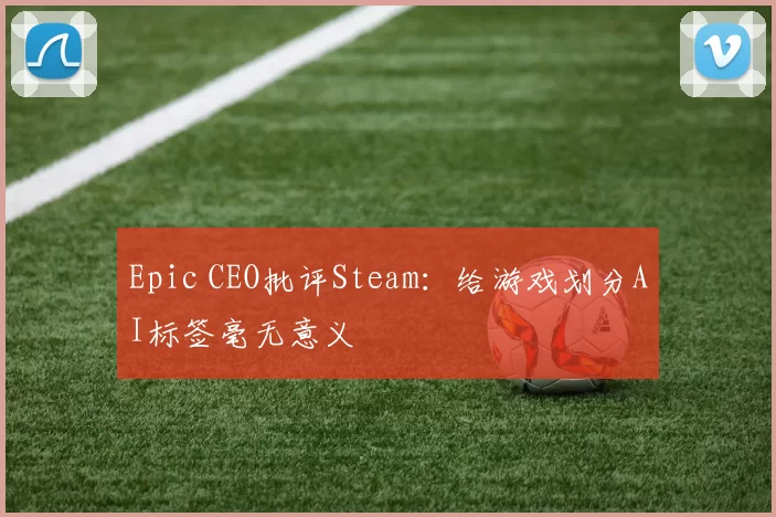 Epic CEO批评Steam：给游戏划分AI标签毫无意义