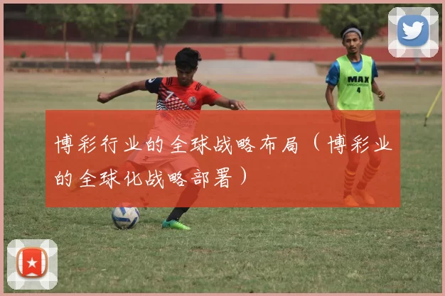 博彩行业的全球战略布局（博彩业的全球化战略部署）