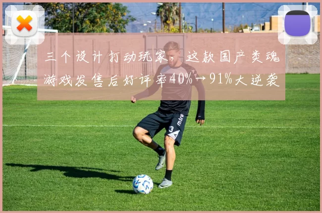 三个设计打动玩家，这款国产类魂游戏发售后好评率40%→91%大逆袭