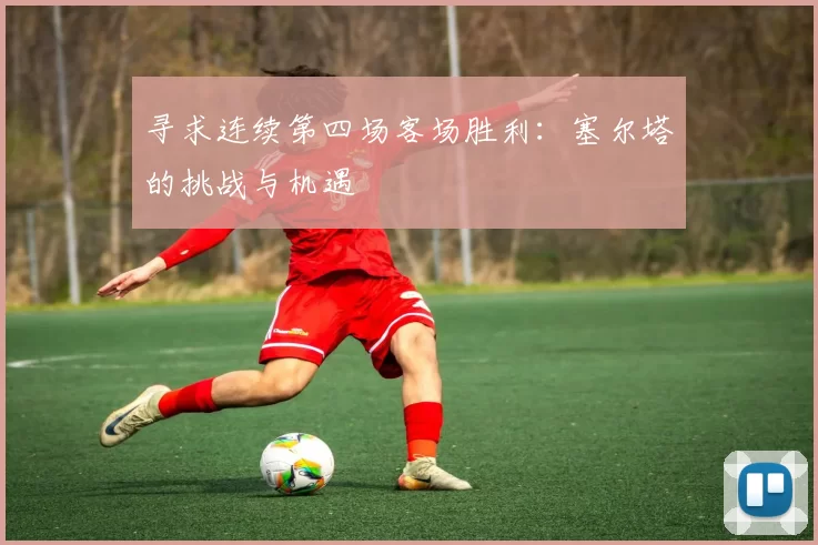 寻求连续第四场客场胜利：塞尔塔的挑战与机遇