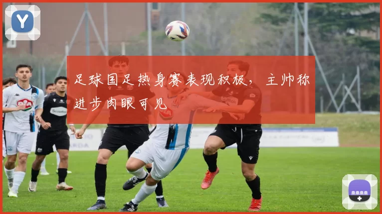 足球国足热身赛表现积极，主帅称进步肉眼可见