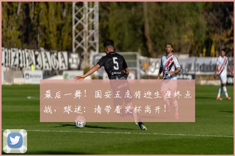 最后一舞！国安五虎将迎生涯终点战，球迷：请带着奖杯离开！