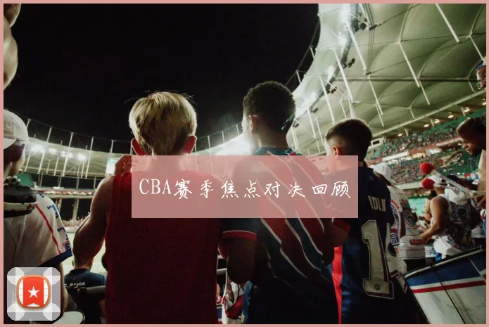 CBA赛季焦点对决回顾