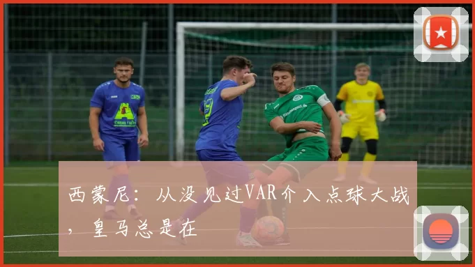 西蒙尼：从没见过VAR介入点球大战，皇马总是在