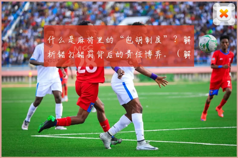 什么是麻将里的“包胡制度”？解析错打错罚背后的责任博弈。（解读麻将包胡制度：错打错罚背后的责任博弈）