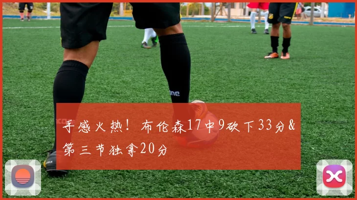 手感火热！布伦森17中9砍下33分&第三节独拿20分