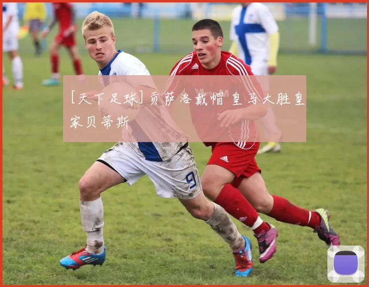 [天下足球]贡萨洛戴帽 皇马大胜皇家贝蒂斯