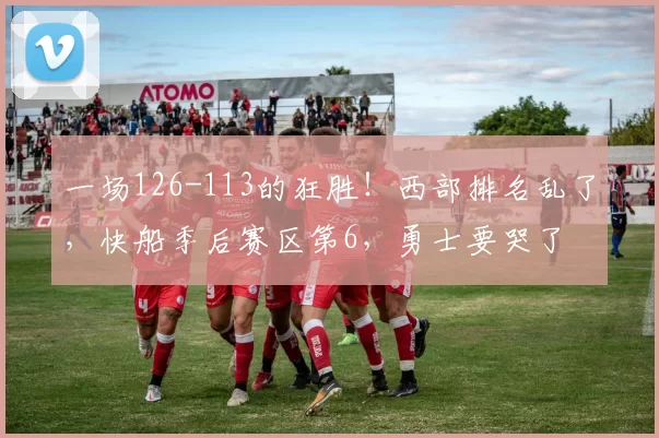 一场126-113的狂胜！西部排名乱了，快船季后赛区第6，勇士要哭了