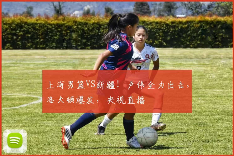 上海男篮VS新疆！卢伟全力出击，洛夫顿爆发，央视直播