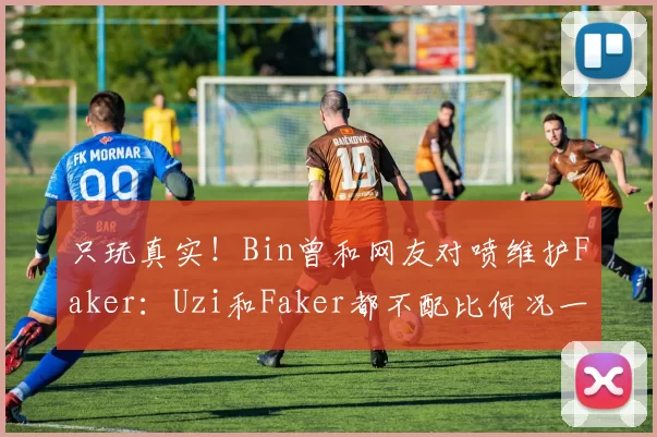 只玩真实！Bin曾和网友对喷维护Faker：Uzi和Faker都不配比何况一个吃鸡主播